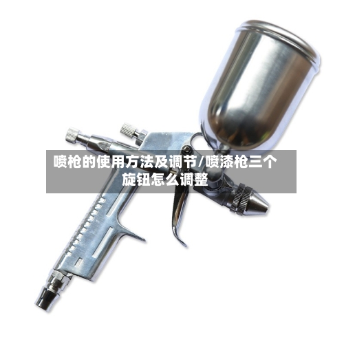 喷枪的使用方法及调节/喷漆枪三个旋钮怎么调整