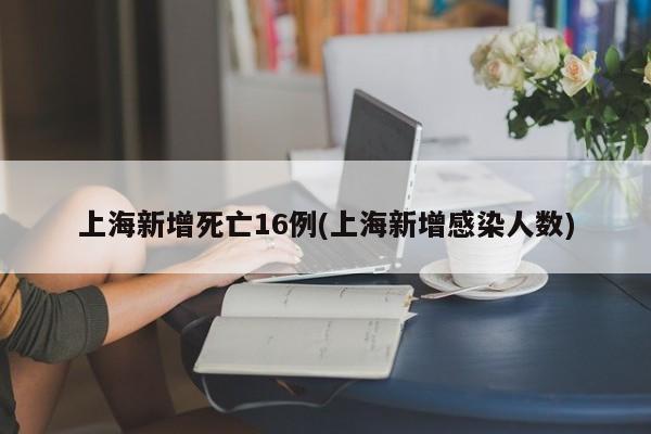 上海新增死亡16例(上海新增感染人数)
