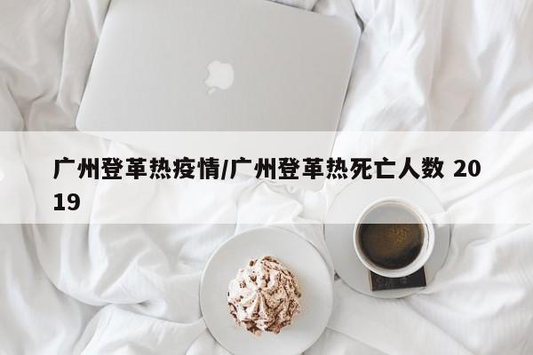 广州登革热疫情/广州登革热死亡人数 2019
