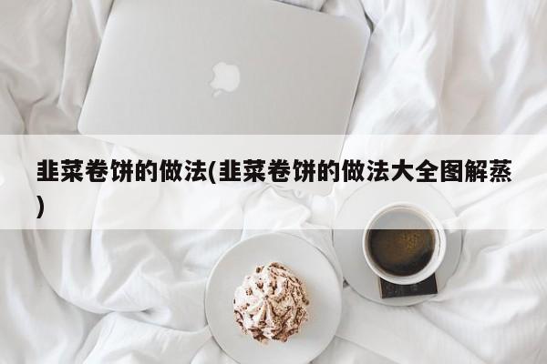 韭菜卷饼的做法(韭菜卷饼的做法大全图解蒸)