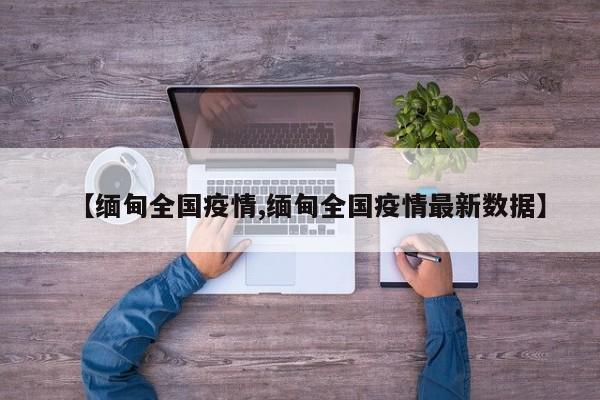 【缅甸全国疫情,缅甸全国疫情最新数据】