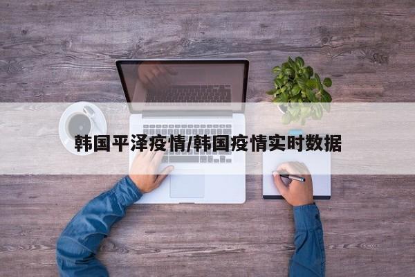 韩国平泽疫情/韩国疫情实时数据