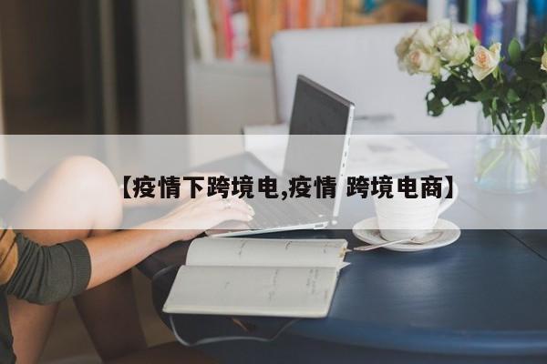 【疫情下跨境电,疫情 跨境电商】