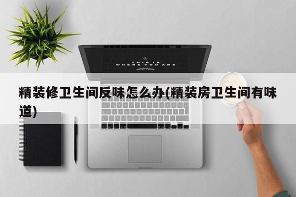 精装修卫生间反味怎么办(精装房卫生间有味道)