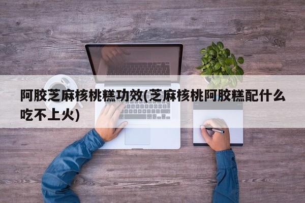 阿胶芝麻核桃糕功效(芝麻核桃阿胶糕配什么吃不上火)