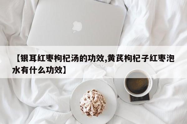 【银耳红枣枸杞汤的功效,黄芪枸杞子红枣泡水有什么功效】